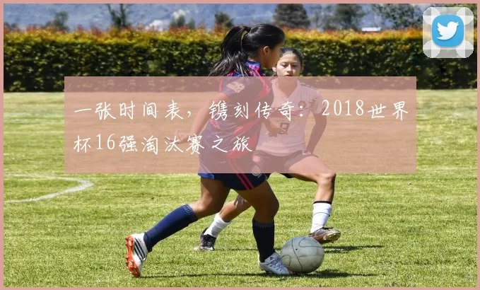 一张时间表,镌刻传奇:2018世界杯16强淘汰赛之旅