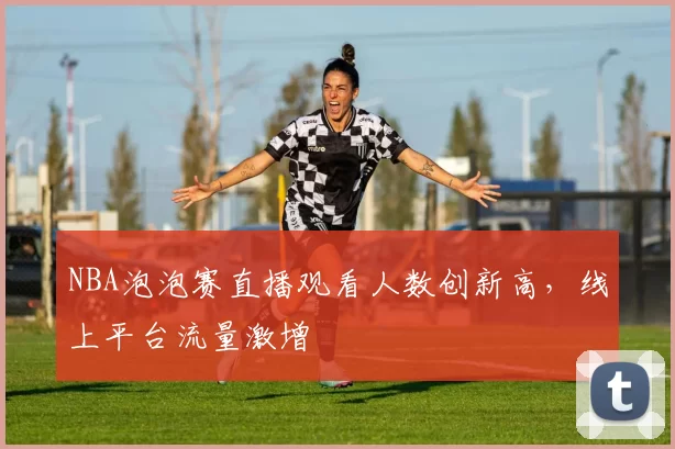 NBA泡泡赛直播观看人数创新高，线上平台流量激增
