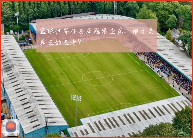 篮球世界杯历届冠军全览：谁才是真正的王者？