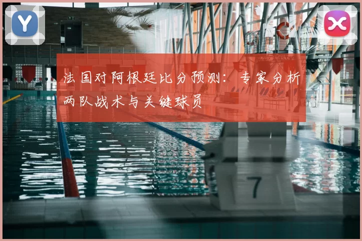法国对阿根廷比分预测：专家分析两队战术与关键球员