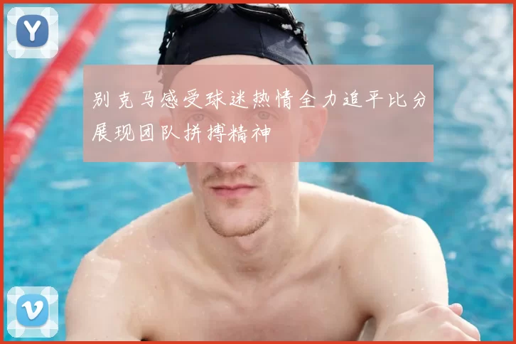 别克马感受球迷热情全力追平比分展现团队拼搏精神