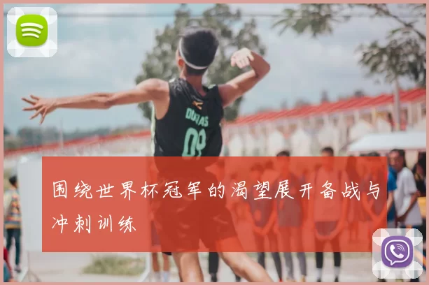 围绕世界杯冠军的渴望展开备战与冲刺训练