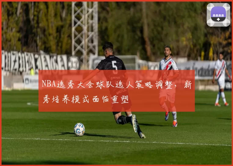 NBA选秀大会球队选人策略调整，新秀培养模式面临重塑