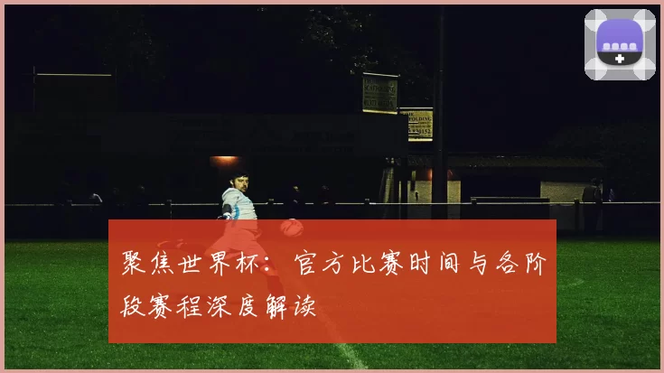 聚焦世界杯：官方比赛时间与各阶段赛程深度解读