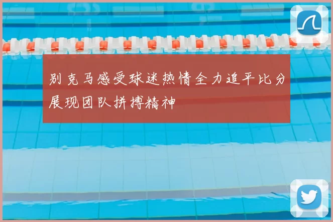 别克马感受球迷热情全力追平比分展现团队拼搏精神
