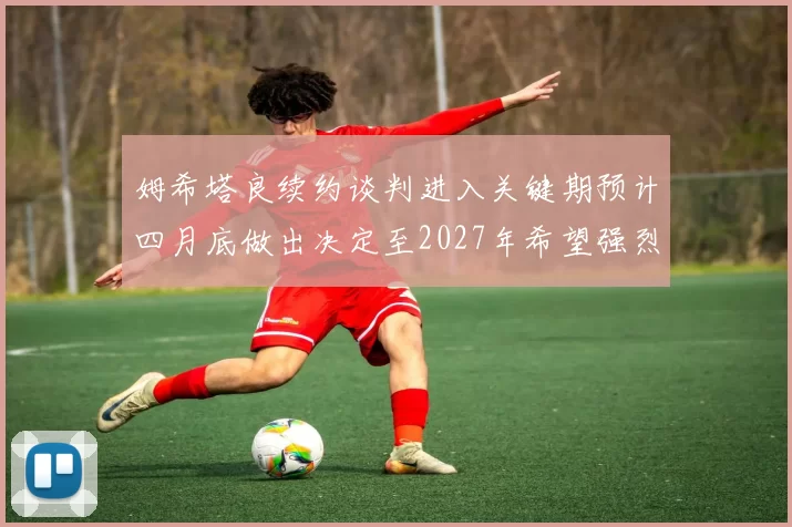 姆希塔良续约谈判进入关键期预计四月底做出决定至2027年希望强烈