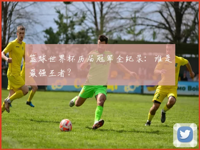 篮球世界杯历届冠军全纪录：谁是最强王者？