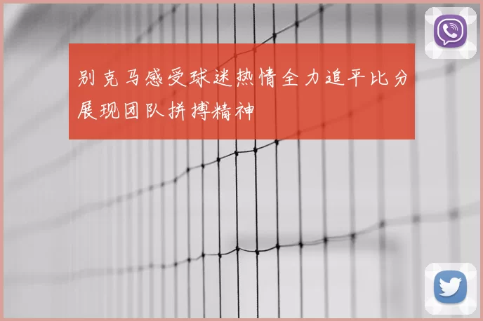 别克马感受球迷热情全力追平比分展现团队拼搏精神