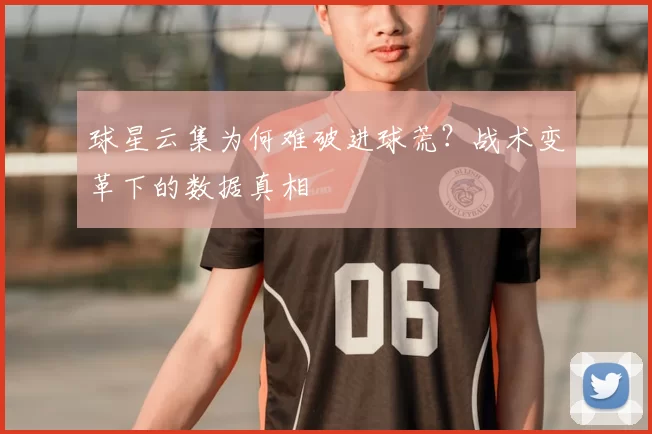 球星云集为何难破进球荒？战术变革下的数据真相