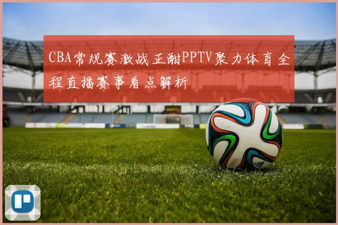 CBA常规赛激战正酣PPTV聚力体育全程直播赛事看点解析