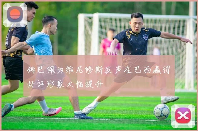 姆巴佩为维尼修斯发声在巴西赢得好评形象大幅提升