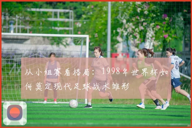 从小组赛看格局:1998年世界杯如何奠定现代足球战术雏形