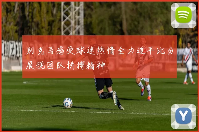 别克马感受球迷热情全力追平比分展现团队拼搏精神