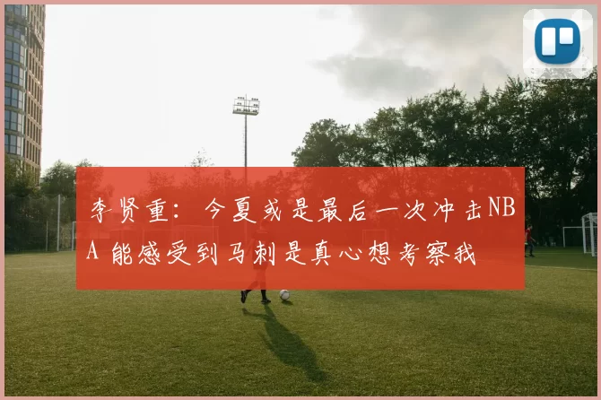 李贤重:今夏或是最后一次冲击NBA 能感受到马刺是真心想考察我