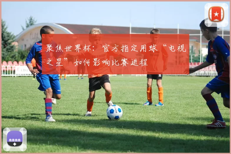 聚焦世界杯:官方指定用球“电视之星”如何影响比赛进程