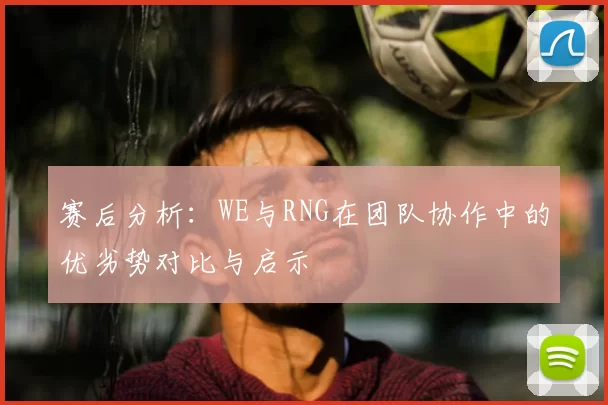 赛后分析：WE与RNG在团队协作中的优劣势对比与启示