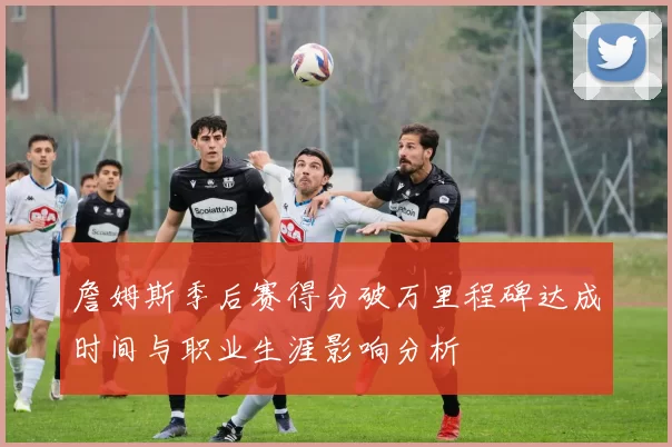 詹姆斯季后赛得分破万里程碑达成时间与职业生涯影响分析