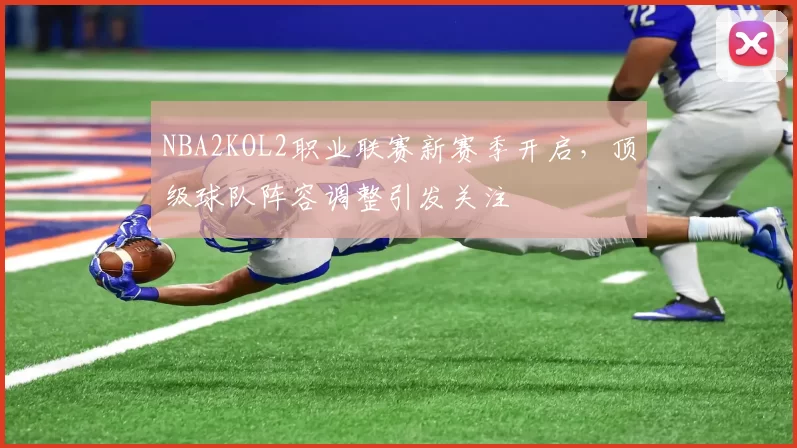 NBA2KOL2职业联赛新赛季开启，顶级球队阵容调整引发关注