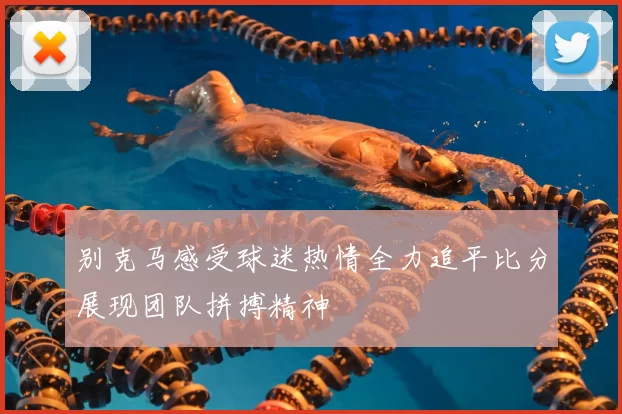 别克马感受球迷热情全力追平比分展现团队拼搏精神