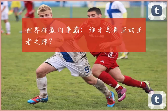 世界杯豪门争霸:谁才是真正的王者之师?