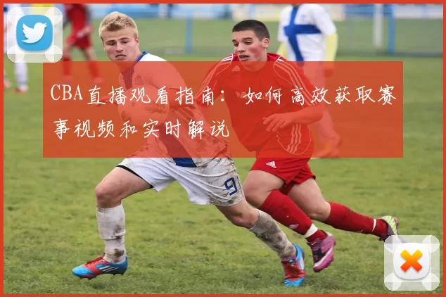 CBA直播观看指南:如何高效获取赛事视频和实时解说