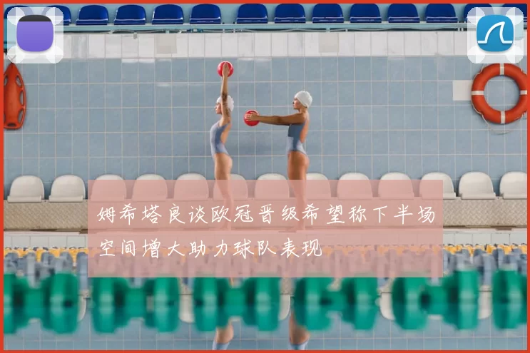 姆希塔良谈欧冠晋级希望称下半场空间增大助力球队表现