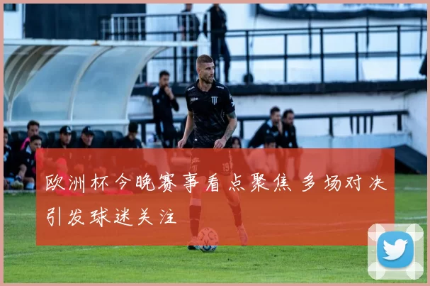 欧洲杯今晚赛事看点聚焦 多场对决引发球迷关注