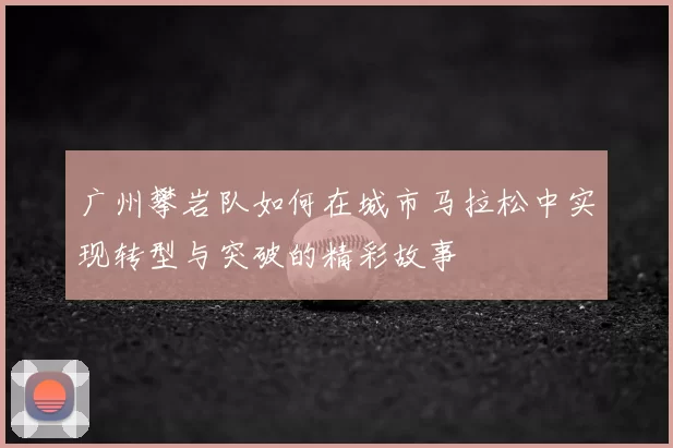 广州攀岩队如何在城市马拉松中实现转型与突破的精彩故事