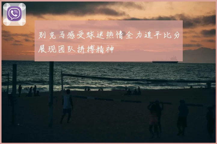 别克马感受球迷热情全力追平比分展现团队拼搏精神