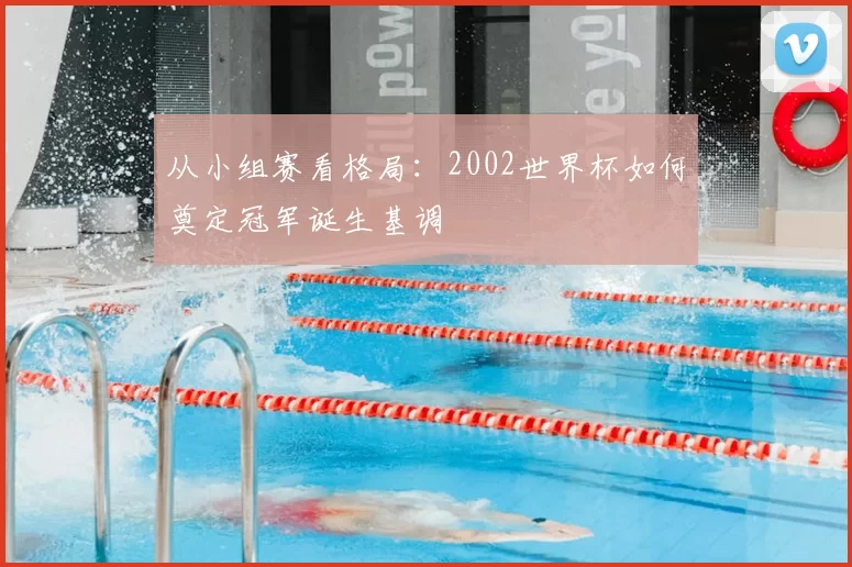 从小组赛看格局：2002世界杯如何奠定冠军诞生基调