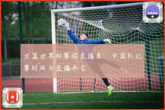 女篮世界杯赛程直播表:中国队比赛时间与直播平台