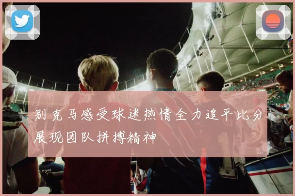别克马感受球迷热情全力追平比分展现团队拼搏精神