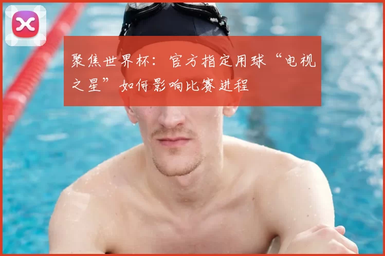 聚焦世界杯:官方指定用球“电视之星”如何影响比赛进程