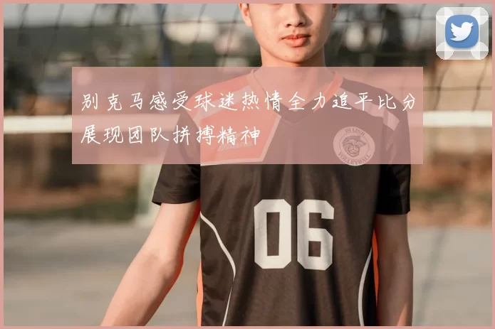 别克马感受球迷热情全力追平比分展现团队拼搏精神