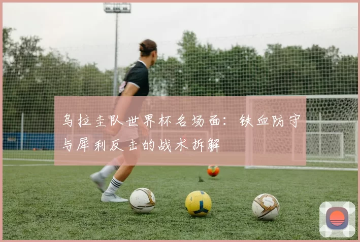 乌拉圭队世界杯名场面:铁血防守与犀利反击的战术拆解