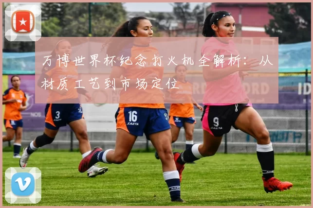 万博世界杯纪念打火机全解析：从材质工艺到市场定位