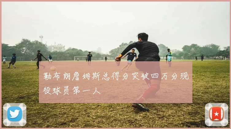 勒布朗詹姆斯总得分突破四万分现役球员第一人