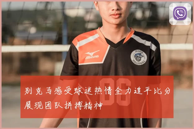 别克马感受球迷热情全力追平比分展现团队拼搏精神
