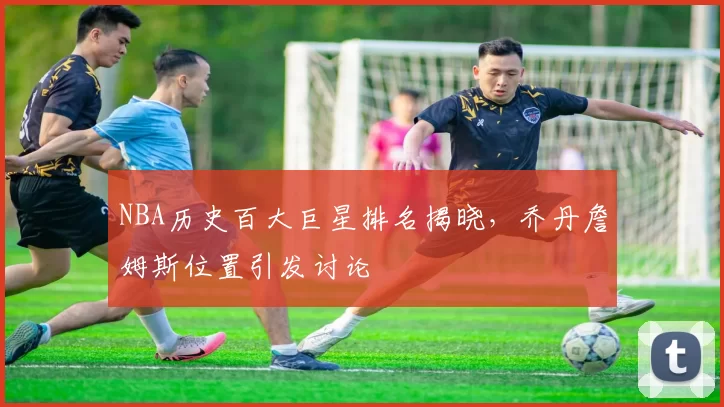 NBA历史百大巨星排名揭晓,乔丹詹姆斯位置引发讨论