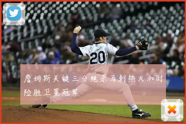 詹姆斯关键三分绝杀马刺热火加时险胜卫冕冠军