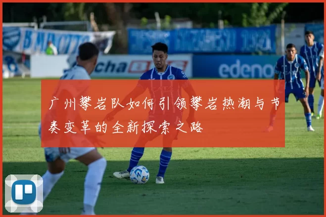 广州攀岩队如何引领攀岩热潮与节奏变革的全新探索之路