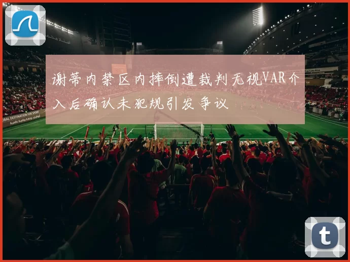 谢蒂内禁区内摔倒遭裁判无视VAR介入后确认未犯规引发争议