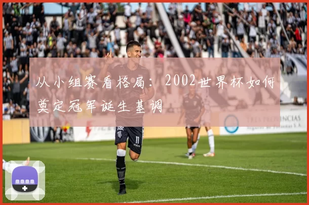 从小组赛看格局：2002世界杯如何奠定冠军诞生基调