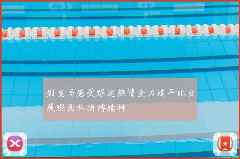 别克马感受球迷热情全力追平比分展现团队拼搏精神