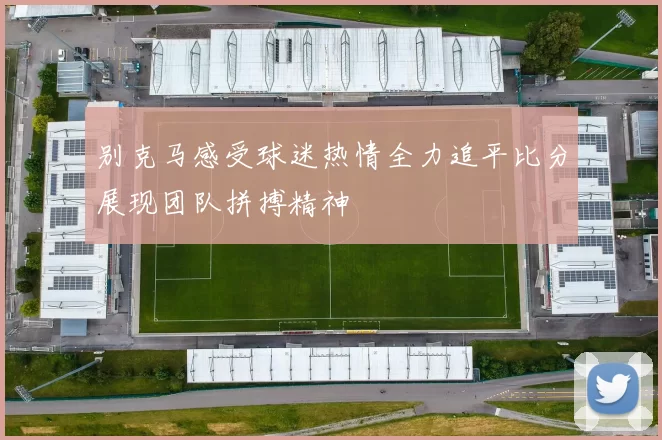 别克马感受球迷热情全力追平比分展现团队拼搏精神