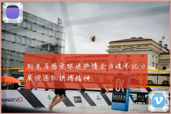 别克马感受球迷热情全力追平比分展现团队拼搏精神