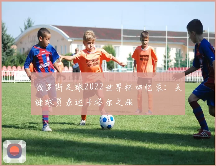 俄罗斯足球2022世界杯回忆录：关键球员亲述卡塔尔之旅