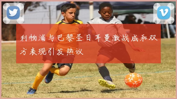利物浦与巴黎圣日耳曼激战成和双方表现引发热议