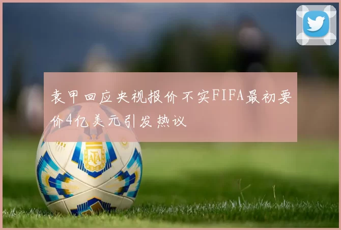 袁甲回应央视报价不实FIFA最初要价4亿美元引发热议