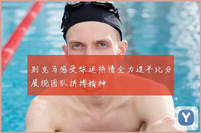 别克马感受球迷热情全力追平比分展现团队拼搏精神